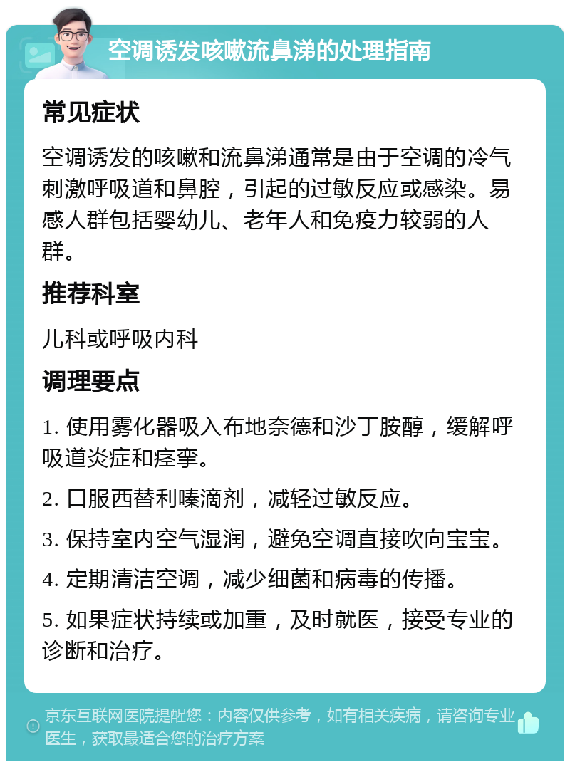 空调诱发咳嗽流鼻涕的处理指南 常见症状 空调诱发的咳嗽和流鼻涕通常是由于空调的冷气刺激呼吸道和鼻腔，引起的过敏反应或感染。易感人群包括婴幼儿、老年人和免疫力较弱的人群。 推荐科室 儿科或呼吸内科 调理要点 1. 使用雾化器吸入布地奈德和沙丁胺醇，缓解呼吸道炎症和痉挛。 2. 口服西替利嗪滴剂，减轻过敏反应。 3. 保持室内空气湿润，避免空调直接吹向宝宝。 4. 定期清洁空调，减少细菌和病毒的传播。 5. 如果症状持续或加重，及时就医，接受专业的诊断和治疗。