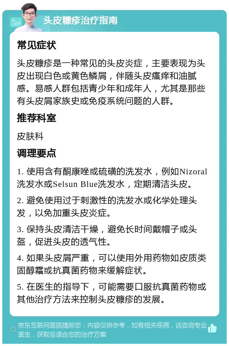 头皮糠疹治疗指南 常见症状 头皮糠疹是一种常见的头皮炎症，主要表现为头皮出现白色或黄色鳞屑，伴随头皮瘙痒和油腻感。易感人群包括青少年和成年人，尤其是那些有头皮屑家族史或免疫系统问题的人群。 推荐科室 皮肤科 调理要点 1. 使用含有酮康唑或硫磺的洗发水，例如Nizoral洗发水或Selsun Blue洗发水，定期清洁头皮。 2. 避免使用过于刺激性的洗发水或化学处理头发，以免加重头皮炎症。 3. 保持头皮清洁干燥，避免长时间戴帽子或头盔，促进头皮的透气性。 4. 如果头皮屑严重，可以使用外用药物如皮质类固醇霜或抗真菌药物来缓解症状。 5. 在医生的指导下，可能需要口服抗真菌药物或其他治疗方法来控制头皮糠疹的发展。