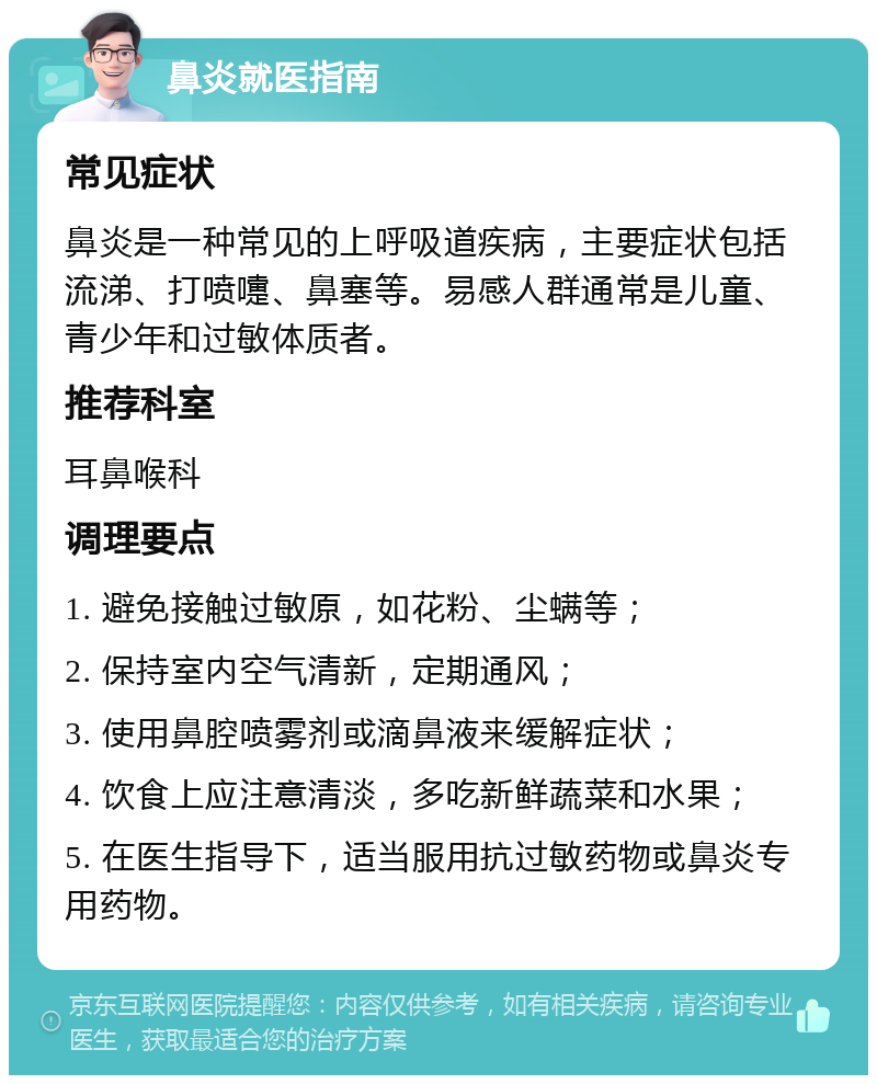 鼻炎就医指南 常见症状 鼻炎是一种常见的上呼吸道疾病，主要症状包括流涕、打喷嚏、鼻塞等。易感人群通常是儿童、青少年和过敏体质者。 推荐科室 耳鼻喉科 调理要点 1. 避免接触过敏原，如花粉、尘螨等； 2. 保持室内空气清新，定期通风； 3. 使用鼻腔喷雾剂或滴鼻液来缓解症状； 4. 饮食上应注意清淡，多吃新鲜蔬菜和水果； 5. 在医生指导下，适当服用抗过敏药物或鼻炎专用药物。