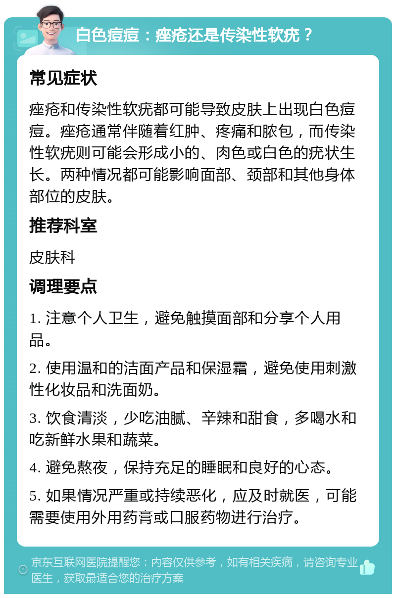 白色痘痘：痤疮还是传染性软疣？ 常见症状 痤疮和传染性软疣都可能导致皮肤上出现白色痘痘。痤疮通常伴随着红肿、疼痛和脓包，而传染性软疣则可能会形成小的、肉色或白色的疣状生长。两种情况都可能影响面部、颈部和其他身体部位的皮肤。 推荐科室 皮肤科 调理要点 1. 注意个人卫生，避免触摸面部和分享个人用品。 2. 使用温和的洁面产品和保湿霜，避免使用刺激性化妆品和洗面奶。 3. 饮食清淡，少吃油腻、辛辣和甜食，多喝水和吃新鲜水果和蔬菜。 4. 避免熬夜，保持充足的睡眠和良好的心态。 5. 如果情况严重或持续恶化，应及时就医，可能需要使用外用药膏或口服药物进行治疗。