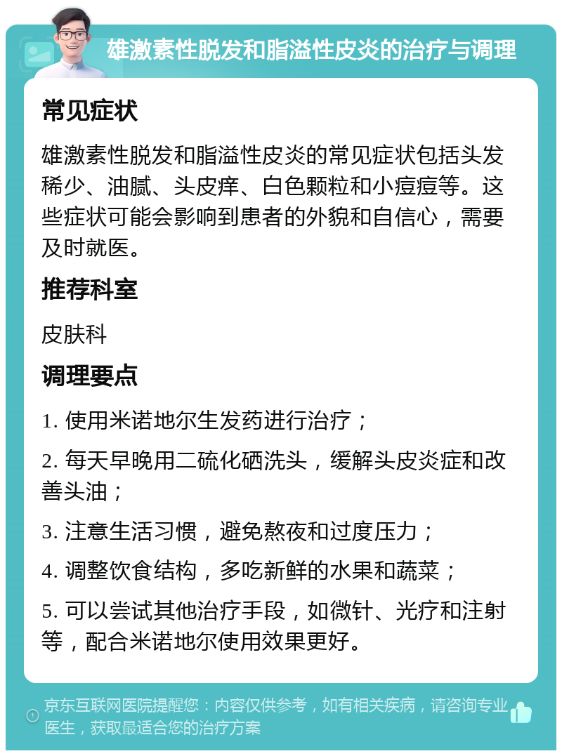 雄激素性脱发和脂溢性皮炎的治疗与调理 常见症状 雄激素性脱发和脂溢性皮炎的常见症状包括头发稀少、油腻、头皮痒、白色颗粒和小痘痘等。这些症状可能会影响到患者的外貌和自信心，需要及时就医。 推荐科室 皮肤科 调理要点 1. 使用米诺地尔生发药进行治疗； 2. 每天早晚用二硫化硒洗头，缓解头皮炎症和改善头油； 3. 注意生活习惯，避免熬夜和过度压力； 4. 调整饮食结构，多吃新鲜的水果和蔬菜； 5. 可以尝试其他治疗手段，如微针、光疗和注射等，配合米诺地尔使用效果更好。