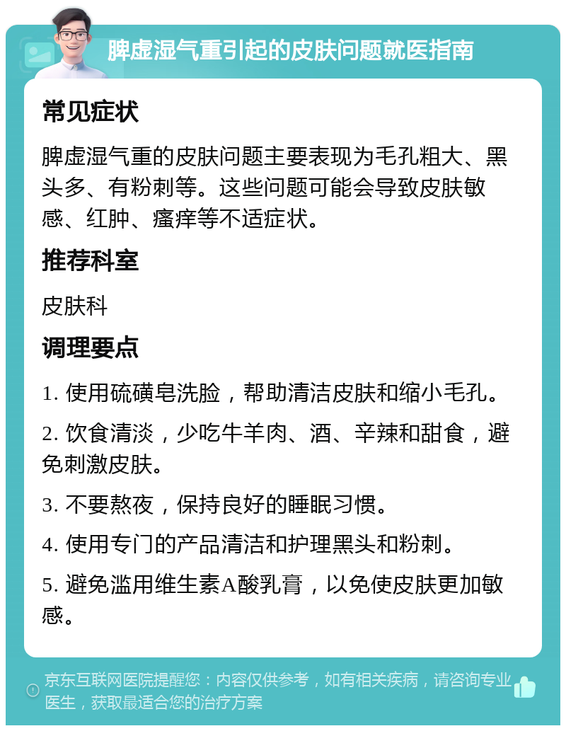 脾虚湿气重引起的皮肤问题就医指南 常见症状 脾虚湿气重的皮肤问题主要表现为毛孔粗大、黑头多、有粉刺等。这些问题可能会导致皮肤敏感、红肿、瘙痒等不适症状。 推荐科室 皮肤科 调理要点 1. 使用硫磺皂洗脸，帮助清洁皮肤和缩小毛孔。 2. 饮食清淡，少吃牛羊肉、酒、辛辣和甜食，避免刺激皮肤。 3. 不要熬夜，保持良好的睡眠习惯。 4. 使用专门的产品清洁和护理黑头和粉刺。 5. 避免滥用维生素A酸乳膏，以免使皮肤更加敏感。