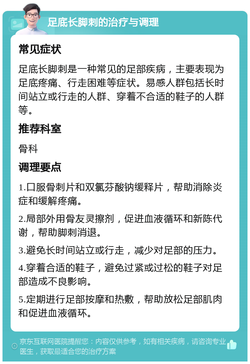 足底长脚刺的治疗与调理 常见症状 足底长脚刺是一种常见的足部疾病，主要表现为足底疼痛、行走困难等症状。易感人群包括长时间站立或行走的人群、穿着不合适的鞋子的人群等。 推荐科室 骨科 调理要点 1.口服骨刺片和双氯芬酸钠缓释片，帮助消除炎症和缓解疼痛。 2.局部外用骨友灵擦剂，促进血液循环和新陈代谢，帮助脚刺消退。 3.避免长时间站立或行走，减少对足部的压力。 4.穿着合适的鞋子，避免过紧或过松的鞋子对足部造成不良影响。 5.定期进行足部按摩和热敷，帮助放松足部肌肉和促进血液循环。