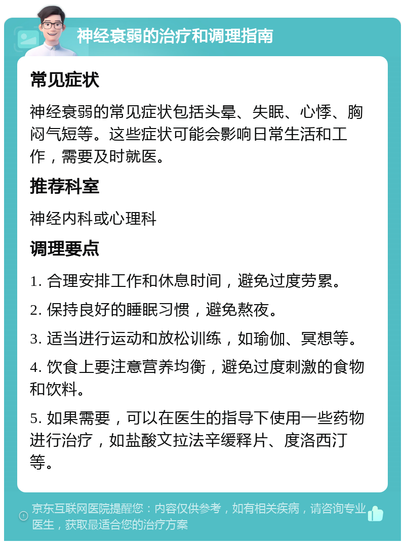 神经衰弱的治疗和调理指南 常见症状 神经衰弱的常见症状包括头晕、失眠、心悸、胸闷气短等。这些症状可能会影响日常生活和工作，需要及时就医。 推荐科室 神经内科或心理科 调理要点 1. 合理安排工作和休息时间，避免过度劳累。 2. 保持良好的睡眠习惯，避免熬夜。 3. 适当进行运动和放松训练，如瑜伽、冥想等。 4. 饮食上要注意营养均衡，避免过度刺激的食物和饮料。 5. 如果需要，可以在医生的指导下使用一些药物进行治疗，如盐酸文拉法辛缓释片、度洛西汀等。