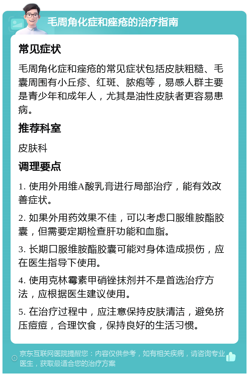 毛周角化症和痤疮的治疗指南 常见症状 毛周角化症和痤疮的常见症状包括皮肤粗糙、毛囊周围有小丘疹、红斑、脓疱等，易感人群主要是青少年和成年人，尤其是油性皮肤者更容易患病。 推荐科室 皮肤科 调理要点 1. 使用外用维A酸乳膏进行局部治疗，能有效改善症状。 2. 如果外用药效果不佳，可以考虑口服维胺酯胶囊，但需要定期检查肝功能和血脂。 3. 长期口服维胺酯胶囊可能对身体造成损伤，应在医生指导下使用。 4. 使用克林霉素甲硝锉抹剂并不是首选治疗方法，应根据医生建议使用。 5. 在治疗过程中，应注意保持皮肤清洁，避免挤压痘痘，合理饮食，保持良好的生活习惯。