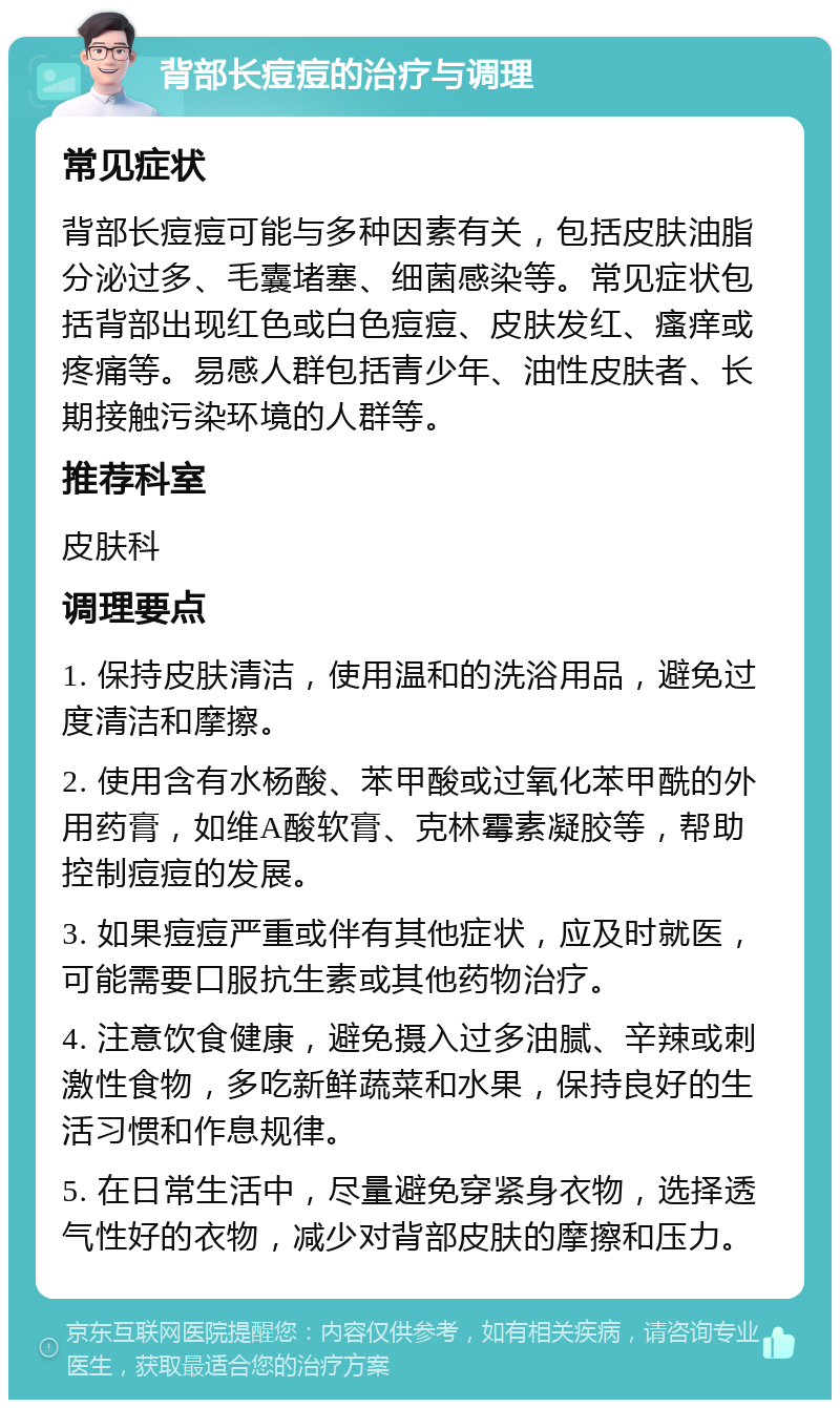 背部长痘痘的治疗与调理 常见症状 背部长痘痘可能与多种因素有关，包括皮肤油脂分泌过多、毛囊堵塞、细菌感染等。常见症状包括背部出现红色或白色痘痘、皮肤发红、瘙痒或疼痛等。易感人群包括青少年、油性皮肤者、长期接触污染环境的人群等。 推荐科室 皮肤科 调理要点 1. 保持皮肤清洁，使用温和的洗浴用品，避免过度清洁和摩擦。 2. 使用含有水杨酸、苯甲酸或过氧化苯甲酰的外用药膏，如维A酸软膏、克林霉素凝胶等，帮助控制痘痘的发展。 3. 如果痘痘严重或伴有其他症状，应及时就医，可能需要口服抗生素或其他药物治疗。 4. 注意饮食健康，避免摄入过多油腻、辛辣或刺激性食物，多吃新鲜蔬菜和水果，保持良好的生活习惯和作息规律。 5. 在日常生活中，尽量避免穿紧身衣物，选择透气性好的衣物，减少对背部皮肤的摩擦和压力。