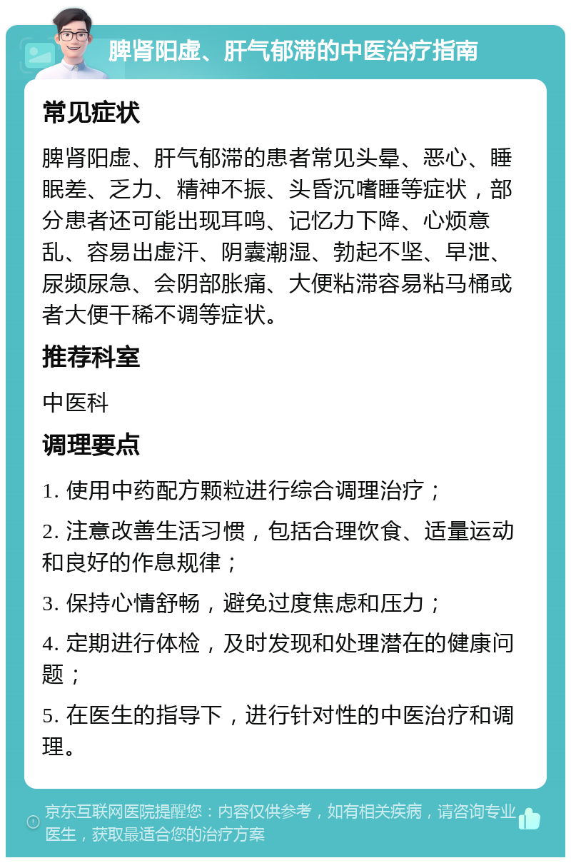 脾肾阳虚、肝气郁滞的中医治疗指南 常见症状 脾肾阳虚、肝气郁滞的患者常见头晕、恶心、睡眠差、乏力、精神不振、头昏沉嗜睡等症状，部分患者还可能出现耳鸣、记忆力下降、心烦意乱、容易出虚汗、阴囊潮湿、勃起不坚、早泄、尿频尿急、会阴部胀痛、大便粘滞容易粘马桶或者大便干稀不调等症状。 推荐科室 中医科 调理要点 1. 使用中药配方颗粒进行综合调理治疗； 2. 注意改善生活习惯，包括合理饮食、适量运动和良好的作息规律； 3. 保持心情舒畅，避免过度焦虑和压力； 4. 定期进行体检，及时发现和处理潜在的健康问题； 5. 在医生的指导下，进行针对性的中医治疗和调理。