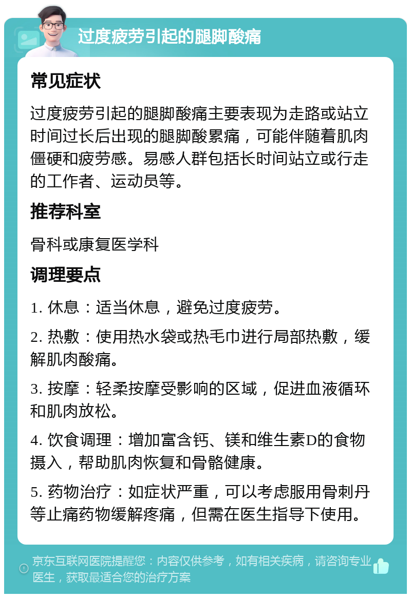 过度疲劳引起的腿脚酸痛 常见症状 过度疲劳引起的腿脚酸痛主要表现为走路或站立时间过长后出现的腿脚酸累痛，可能伴随着肌肉僵硬和疲劳感。易感人群包括长时间站立或行走的工作者、运动员等。 推荐科室 骨科或康复医学科 调理要点 1. 休息：适当休息，避免过度疲劳。 2. 热敷：使用热水袋或热毛巾进行局部热敷，缓解肌肉酸痛。 3. 按摩：轻柔按摩受影响的区域，促进血液循环和肌肉放松。 4. 饮食调理：增加富含钙、镁和维生素D的食物摄入，帮助肌肉恢复和骨骼健康。 5. 药物治疗：如症状严重，可以考虑服用骨刺丹等止痛药物缓解疼痛，但需在医生指导下使用。