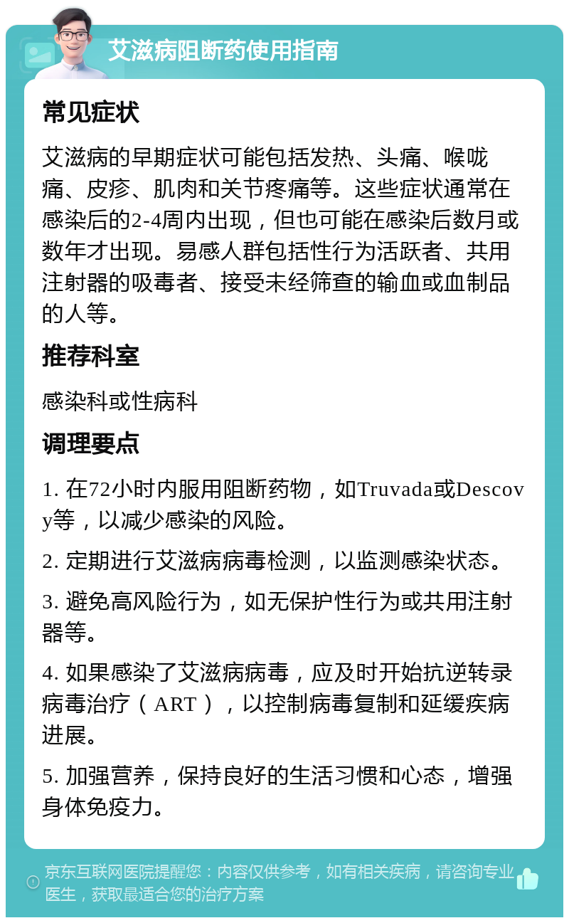 艾滋病阻断药使用指南 常见症状 艾滋病的早期症状可能包括发热、头痛、喉咙痛、皮疹、肌肉和关节疼痛等。这些症状通常在感染后的2-4周内出现，但也可能在感染后数月或数年才出现。易感人群包括性行为活跃者、共用注射器的吸毒者、接受未经筛查的输血或血制品的人等。 推荐科室 感染科或性病科 调理要点 1. 在72小时内服用阻断药物，如Truvada或Descovy等，以减少感染的风险。 2. 定期进行艾滋病病毒检测，以监测感染状态。 3. 避免高风险行为，如无保护性行为或共用注射器等。 4. 如果感染了艾滋病病毒，应及时开始抗逆转录病毒治疗（ART），以控制病毒复制和延缓疾病进展。 5. 加强营养，保持良好的生活习惯和心态，增强身体免疫力。