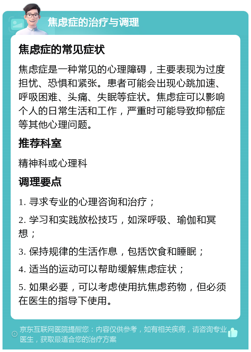 焦虑症的治疗与调理 焦虑症的常见症状 焦虑症是一种常见的心理障碍，主要表现为过度担忧、恐惧和紧张。患者可能会出现心跳加速、呼吸困难、头痛、失眠等症状。焦虑症可以影响个人的日常生活和工作，严重时可能导致抑郁症等其他心理问题。 推荐科室 精神科或心理科 调理要点 1. 寻求专业的心理咨询和治疗； 2. 学习和实践放松技巧，如深呼吸、瑜伽和冥想； 3. 保持规律的生活作息，包括饮食和睡眠； 4. 适当的运动可以帮助缓解焦虑症状； 5. 如果必要，可以考虑使用抗焦虑药物，但必须在医生的指导下使用。