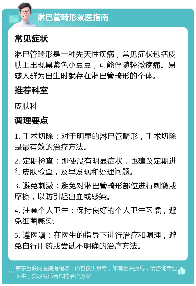 淋巴管畸形就医指南 常见症状 淋巴管畸形是一种先天性疾病，常见症状包括皮肤上出现黑紫色小豆豆，可能伴随轻微疼痛。易感人群为出生时就存在淋巴管畸形的个体。 推荐科室 皮肤科 调理要点 1. 手术切除：对于明显的淋巴管畸形，手术切除是最有效的治疗方法。 2. 定期检查：即使没有明显症状，也建议定期进行皮肤检查，及早发现和处理问题。 3. 避免刺激：避免对淋巴管畸形部位进行刺激或摩擦，以防引起出血或感染。 4. 注意个人卫生：保持良好的个人卫生习惯，避免细菌感染。 5. 遵医嘱：在医生的指导下进行治疗和调理，避免自行用药或尝试不明确的治疗方法。