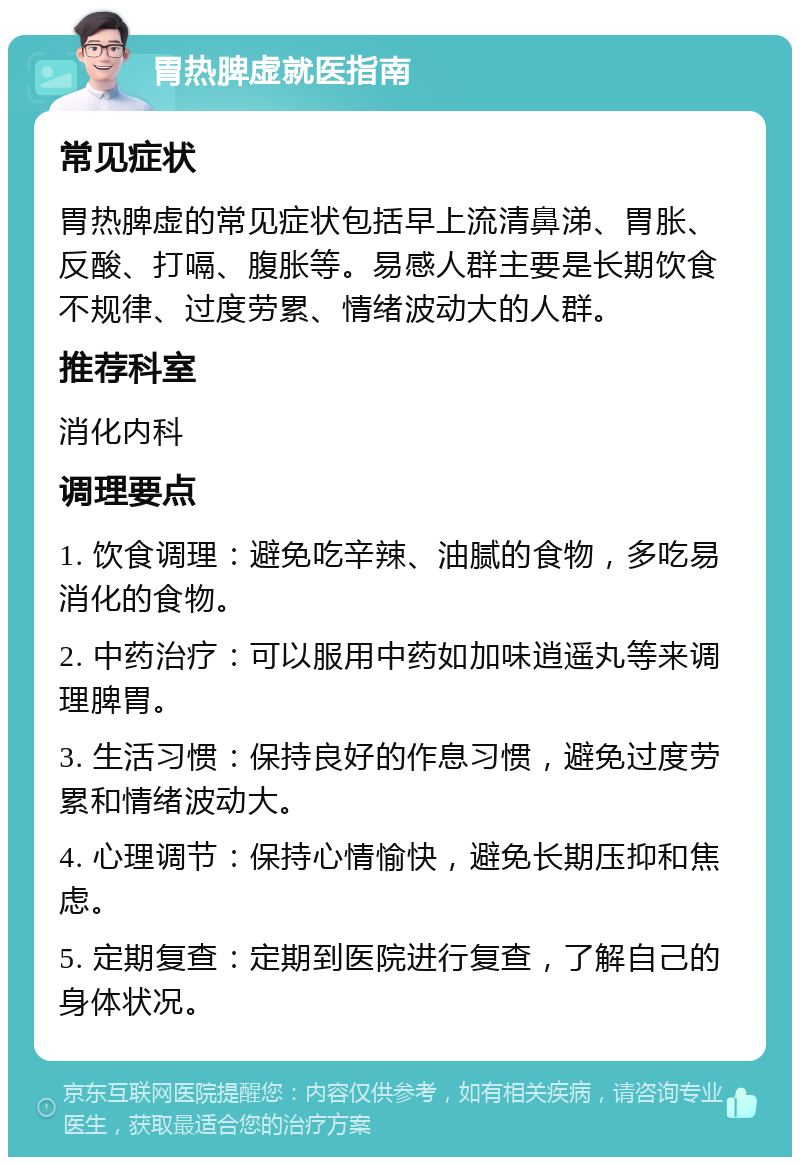 胃热脾虚就医指南 常见症状 胃热脾虚的常见症状包括早上流清鼻涕、胃胀、反酸、打嗝、腹胀等。易感人群主要是长期饮食不规律、过度劳累、情绪波动大的人群。 推荐科室 消化内科 调理要点 1. 饮食调理：避免吃辛辣、油腻的食物，多吃易消化的食物。 2. 中药治疗：可以服用中药如加味逍遥丸等来调理脾胃。 3. 生活习惯：保持良好的作息习惯，避免过度劳累和情绪波动大。 4. 心理调节：保持心情愉快，避免长期压抑和焦虑。 5. 定期复查：定期到医院进行复查，了解自己的身体状况。