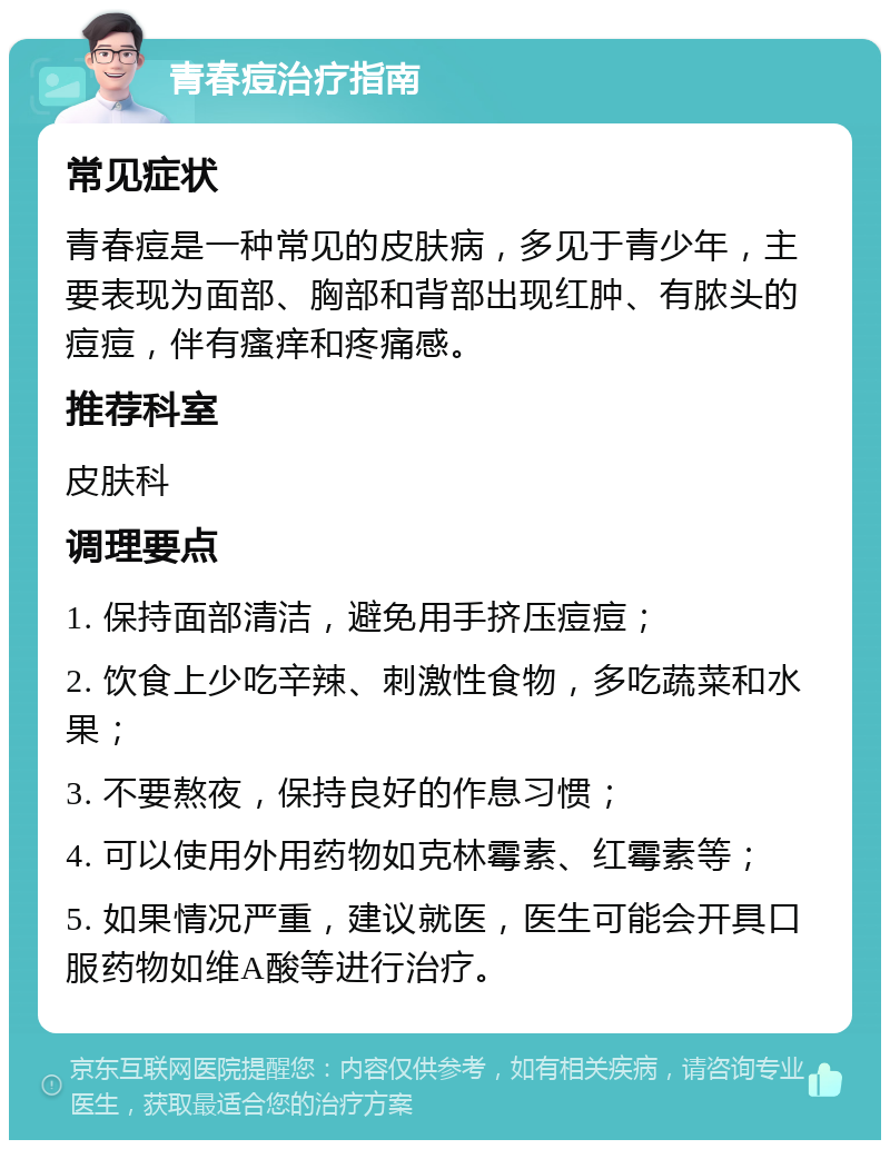 青春痘治疗指南 常见症状 青春痘是一种常见的皮肤病，多见于青少年，主要表现为面部、胸部和背部出现红肿、有脓头的痘痘，伴有瘙痒和疼痛感。 推荐科室 皮肤科 调理要点 1. 保持面部清洁，避免用手挤压痘痘； 2. 饮食上少吃辛辣、刺激性食物，多吃蔬菜和水果； 3. 不要熬夜，保持良好的作息习惯； 4. 可以使用外用药物如克林霉素、红霉素等； 5. 如果情况严重，建议就医，医生可能会开具口服药物如维A酸等进行治疗。