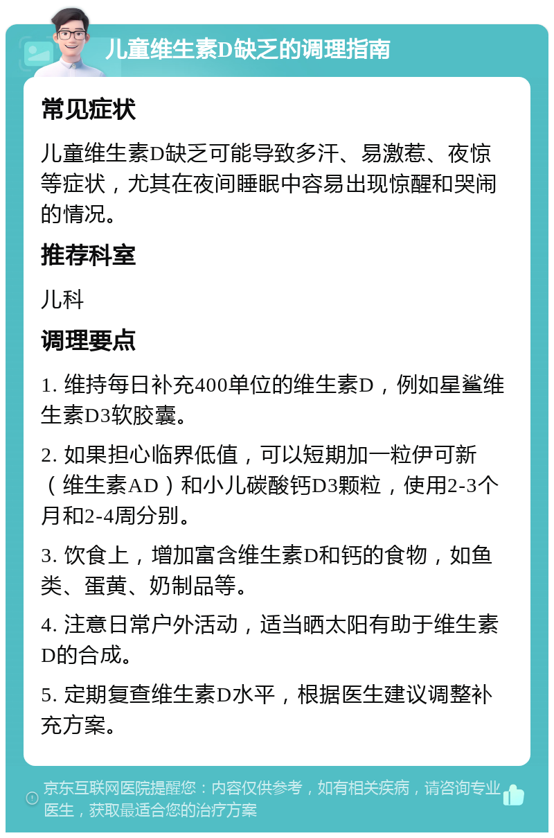 儿童维生素D缺乏的调理指南 常见症状 儿童维生素D缺乏可能导致多汗、易激惹、夜惊等症状，尤其在夜间睡眠中容易出现惊醒和哭闹的情况。 推荐科室 儿科 调理要点 1. 维持每日补充400单位的维生素D，例如星鲨维生素D3软胶囊。 2. 如果担心临界低值，可以短期加一粒伊可新（维生素AD）和小儿碳酸钙D3颗粒，使用2-3个月和2-4周分别。 3. 饮食上，增加富含维生素D和钙的食物，如鱼类、蛋黄、奶制品等。 4. 注意日常户外活动，适当晒太阳有助于维生素D的合成。 5. 定期复查维生素D水平，根据医生建议调整补充方案。