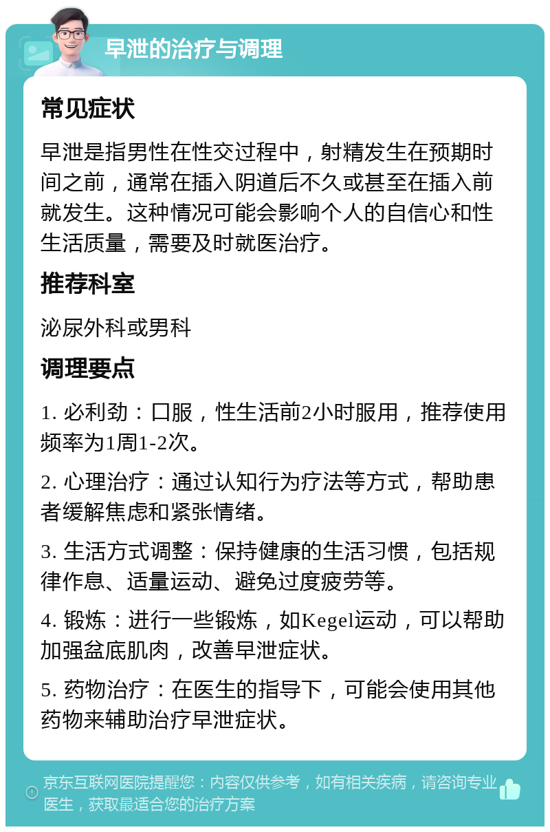 早泄的治疗与调理 常见症状 早泄是指男性在性交过程中，射精发生在预期时间之前，通常在插入阴道后不久或甚至在插入前就发生。这种情况可能会影响个人的自信心和性生活质量，需要及时就医治疗。 推荐科室 泌尿外科或男科 调理要点 1. 必利劲：口服，性生活前2小时服用，推荐使用频率为1周1-2次。 2. 心理治疗：通过认知行为疗法等方式，帮助患者缓解焦虑和紧张情绪。 3. 生活方式调整：保持健康的生活习惯，包括规律作息、适量运动、避免过度疲劳等。 4. 锻炼：进行一些锻炼，如Kegel运动，可以帮助加强盆底肌肉，改善早泄症状。 5. 药物治疗：在医生的指导下，可能会使用其他药物来辅助治疗早泄症状。