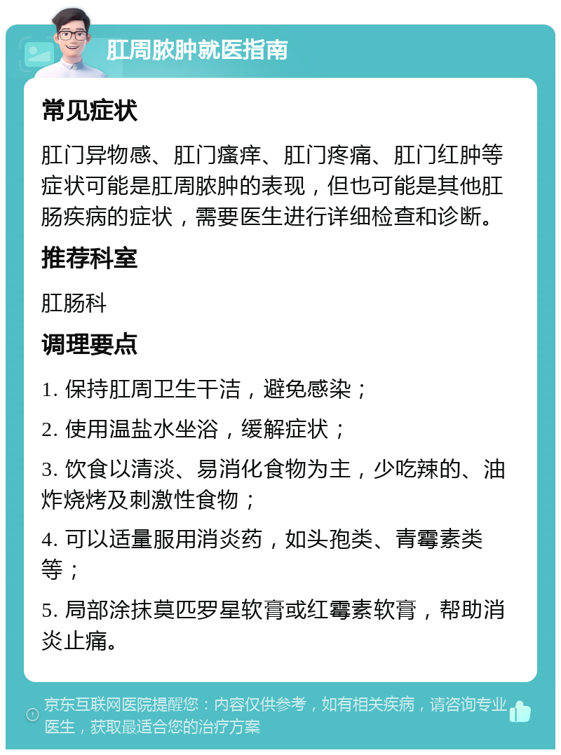 肛周脓肿就医指南 常见症状 肛门异物感、肛门瘙痒、肛门疼痛、肛门红肿等症状可能是肛周脓肿的表现，但也可能是其他肛肠疾病的症状，需要医生进行详细检查和诊断。 推荐科室 肛肠科 调理要点 1. 保持肛周卫生干洁，避免感染； 2. 使用温盐水坐浴，缓解症状； 3. 饮食以清淡、易消化食物为主，少吃辣的、油炸烧烤及刺激性食物； 4. 可以适量服用消炎药，如头孢类、青霉素类等； 5. 局部涂抹莫匹罗星软膏或红霉素软膏，帮助消炎止痛。