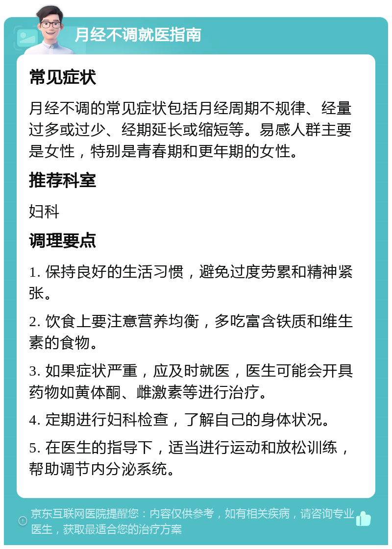 月经不调就医指南 常见症状 月经不调的常见症状包括月经周期不规律、经量过多或过少、经期延长或缩短等。易感人群主要是女性，特别是青春期和更年期的女性。 推荐科室 妇科 调理要点 1. 保持良好的生活习惯，避免过度劳累和精神紧张。 2. 饮食上要注意营养均衡，多吃富含铁质和维生素的食物。 3. 如果症状严重，应及时就医，医生可能会开具药物如黄体酮、雌激素等进行治疗。 4. 定期进行妇科检查，了解自己的身体状况。 5. 在医生的指导下，适当进行运动和放松训练，帮助调节内分泌系统。