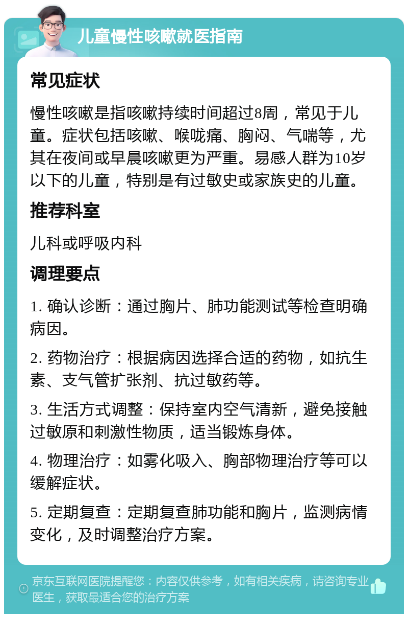 儿童慢性咳嗽就医指南 常见症状 慢性咳嗽是指咳嗽持续时间超过8周，常见于儿童。症状包括咳嗽、喉咙痛、胸闷、气喘等，尤其在夜间或早晨咳嗽更为严重。易感人群为10岁以下的儿童，特别是有过敏史或家族史的儿童。 推荐科室 儿科或呼吸内科 调理要点 1. 确认诊断：通过胸片、肺功能测试等检查明确病因。 2. 药物治疗：根据病因选择合适的药物，如抗生素、支气管扩张剂、抗过敏药等。 3. 生活方式调整：保持室内空气清新，避免接触过敏原和刺激性物质，适当锻炼身体。 4. 物理治疗：如雾化吸入、胸部物理治疗等可以缓解症状。 5. 定期复查：定期复查肺功能和胸片，监测病情变化，及时调整治疗方案。