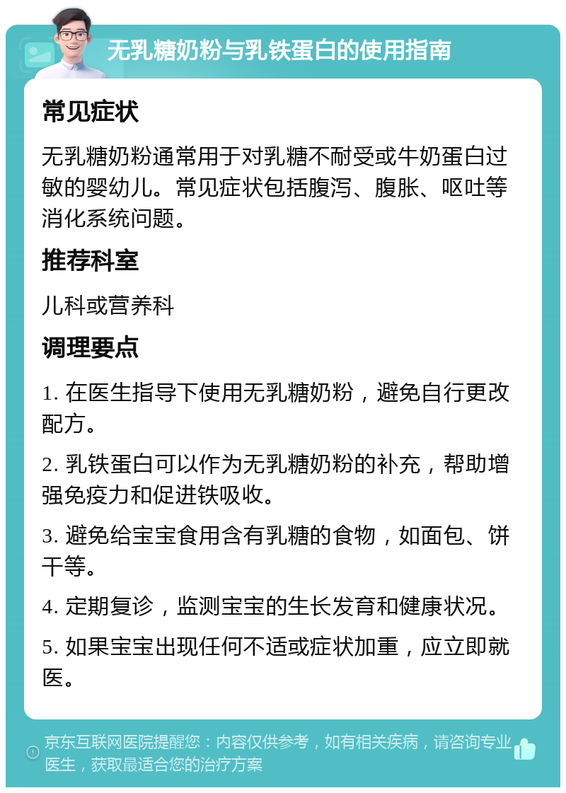 无乳糖奶粉与乳铁蛋白的使用指南 常见症状 无乳糖奶粉通常用于对乳糖不耐受或牛奶蛋白过敏的婴幼儿。常见症状包括腹泻、腹胀、呕吐等消化系统问题。 推荐科室 儿科或营养科 调理要点 1. 在医生指导下使用无乳糖奶粉，避免自行更改配方。 2. 乳铁蛋白可以作为无乳糖奶粉的补充，帮助增强免疫力和促进铁吸收。 3. 避免给宝宝食用含有乳糖的食物，如面包、饼干等。 4. 定期复诊，监测宝宝的生长发育和健康状况。 5. 如果宝宝出现任何不适或症状加重，应立即就医。