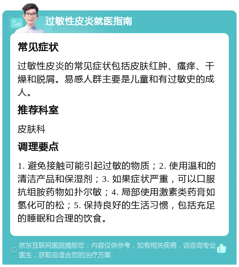 过敏性皮炎就医指南 常见症状 过敏性皮炎的常见症状包括皮肤红肿、瘙痒、干燥和脱屑。易感人群主要是儿童和有过敏史的成人。 推荐科室 皮肤科 调理要点 1. 避免接触可能引起过敏的物质；2. 使用温和的清洁产品和保湿剂；3. 如果症状严重，可以口服抗组胺药物如扑尔敏；4. 局部使用激素类药膏如氢化可的松；5. 保持良好的生活习惯，包括充足的睡眠和合理的饮食。