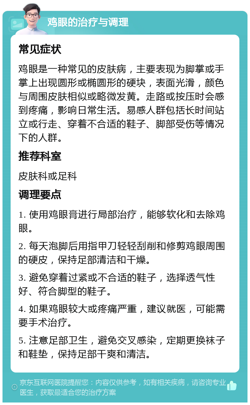 鸡眼的治疗与调理 常见症状 鸡眼是一种常见的皮肤病，主要表现为脚掌或手掌上出现圆形或椭圆形的硬块，表面光滑，颜色与周围皮肤相似或略微发黄。走路或按压时会感到疼痛，影响日常生活。易感人群包括长时间站立或行走、穿着不合适的鞋子、脚部受伤等情况下的人群。 推荐科室 皮肤科或足科 调理要点 1. 使用鸡眼膏进行局部治疗，能够软化和去除鸡眼。 2. 每天泡脚后用指甲刀轻轻刮削和修剪鸡眼周围的硬皮，保持足部清洁和干燥。 3. 避免穿着过紧或不合适的鞋子，选择透气性好、符合脚型的鞋子。 4. 如果鸡眼较大或疼痛严重，建议就医，可能需要手术治疗。 5. 注意足部卫生，避免交叉感染，定期更换袜子和鞋垫，保持足部干爽和清洁。