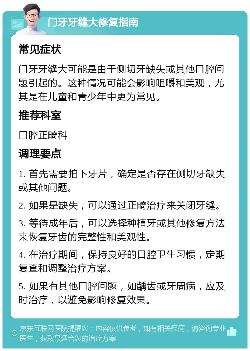 门牙牙缝大修复指南 常见症状 门牙牙缝大可能是由于侧切牙缺失或其他口腔问题引起的。这种情况可能会影响咀嚼和美观，尤其是在儿童和青少年中更为常见。 推荐科室 口腔正畸科 调理要点 1. 首先需要拍下牙片，确定是否存在侧切牙缺失或其他问题。 2. 如果是缺失，可以通过正畸治疗来关闭牙缝。 3. 等待成年后，可以选择种植牙或其他修复方法来恢复牙齿的完整性和美观性。 4. 在治疗期间，保持良好的口腔卫生习惯，定期复查和调整治疗方案。 5. 如果有其他口腔问题，如龋齿或牙周病，应及时治疗，以避免影响修复效果。