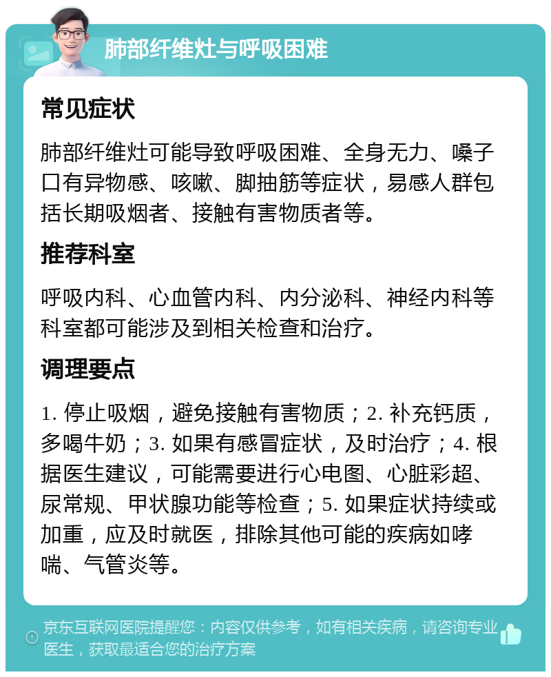 肺部纤维灶与呼吸困难 常见症状 肺部纤维灶可能导致呼吸困难、全身无力、嗓子口有异物感、咳嗽、脚抽筋等症状，易感人群包括长期吸烟者、接触有害物质者等。 推荐科室 呼吸内科、心血管内科、内分泌科、神经内科等科室都可能涉及到相关检查和治疗。 调理要点 1. 停止吸烟，避免接触有害物质；2. 补充钙质，多喝牛奶；3. 如果有感冒症状，及时治疗；4. 根据医生建议，可能需要进行心电图、心脏彩超、尿常规、甲状腺功能等检查；5. 如果症状持续或加重，应及时就医，排除其他可能的疾病如哮喘、气管炎等。