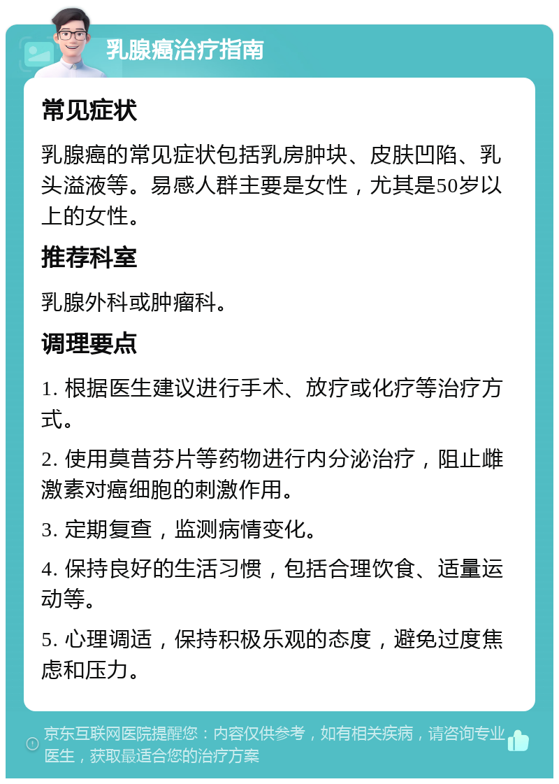 乳腺癌治疗指南 常见症状 乳腺癌的常见症状包括乳房肿块、皮肤凹陷、乳头溢液等。易感人群主要是女性，尤其是50岁以上的女性。 推荐科室 乳腺外科或肿瘤科。 调理要点 1. 根据医生建议进行手术、放疗或化疗等治疗方式。 2. 使用莫昔芬片等药物进行内分泌治疗，阻止雌激素对癌细胞的刺激作用。 3. 定期复查，监测病情变化。 4. 保持良好的生活习惯，包括合理饮食、适量运动等。 5. 心理调适，保持积极乐观的态度，避免过度焦虑和压力。