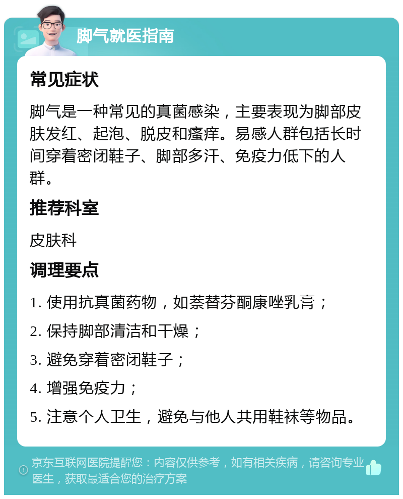 脚气就医指南 常见症状 脚气是一种常见的真菌感染，主要表现为脚部皮肤发红、起泡、脱皮和瘙痒。易感人群包括长时间穿着密闭鞋子、脚部多汗、免疫力低下的人群。 推荐科室 皮肤科 调理要点 1. 使用抗真菌药物，如萘替芬酮康唑乳膏； 2. 保持脚部清洁和干燥； 3. 避免穿着密闭鞋子； 4. 增强免疫力； 5. 注意个人卫生，避免与他人共用鞋袜等物品。