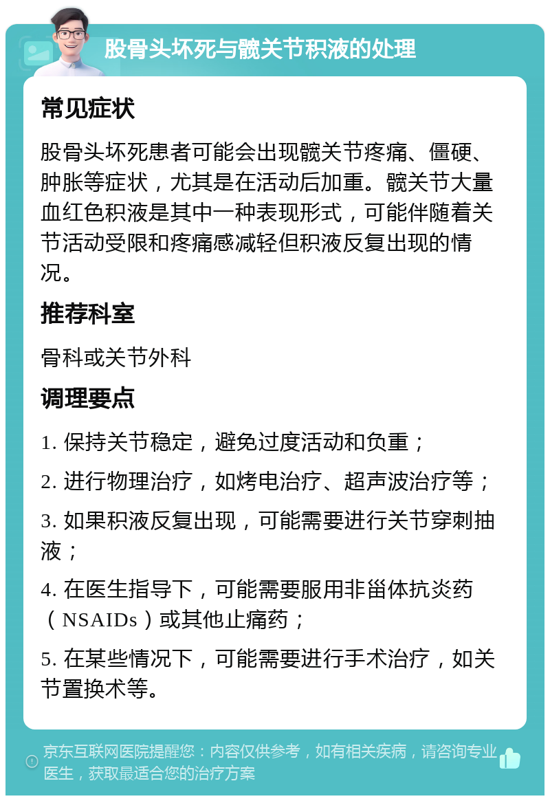 股骨头坏死与髋关节积液的处理 常见症状 股骨头坏死患者可能会出现髋关节疼痛、僵硬、肿胀等症状，尤其是在活动后加重。髋关节大量血红色积液是其中一种表现形式，可能伴随着关节活动受限和疼痛感减轻但积液反复出现的情况。 推荐科室 骨科或关节外科 调理要点 1. 保持关节稳定，避免过度活动和负重； 2. 进行物理治疗，如烤电治疗、超声波治疗等； 3. 如果积液反复出现，可能需要进行关节穿刺抽液； 4. 在医生指导下，可能需要服用非甾体抗炎药（NSAIDs）或其他止痛药； 5. 在某些情况下，可能需要进行手术治疗，如关节置换术等。