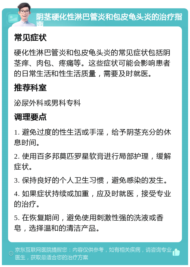 阴茎硬化性淋巴管炎和包皮龟头炎的治疗指南 常见症状 硬化性淋巴管炎和包皮龟头炎的常见症状包括阴茎痒、肉包、疼痛等。这些症状可能会影响患者的日常生活和性生活质量，需要及时就医。 推荐科室 泌尿外科或男科专科 调理要点 1. 避免过度的性生活或手淫，给予阴茎充分的休息时间。 2. 使用百多邦莫匹罗星软膏进行局部护理，缓解症状。 3. 保持良好的个人卫生习惯，避免感染的发生。 4. 如果症状持续或加重，应及时就医，接受专业的治疗。 5. 在恢复期间，避免使用刺激性强的洗液或香皂，选择温和的清洁产品。