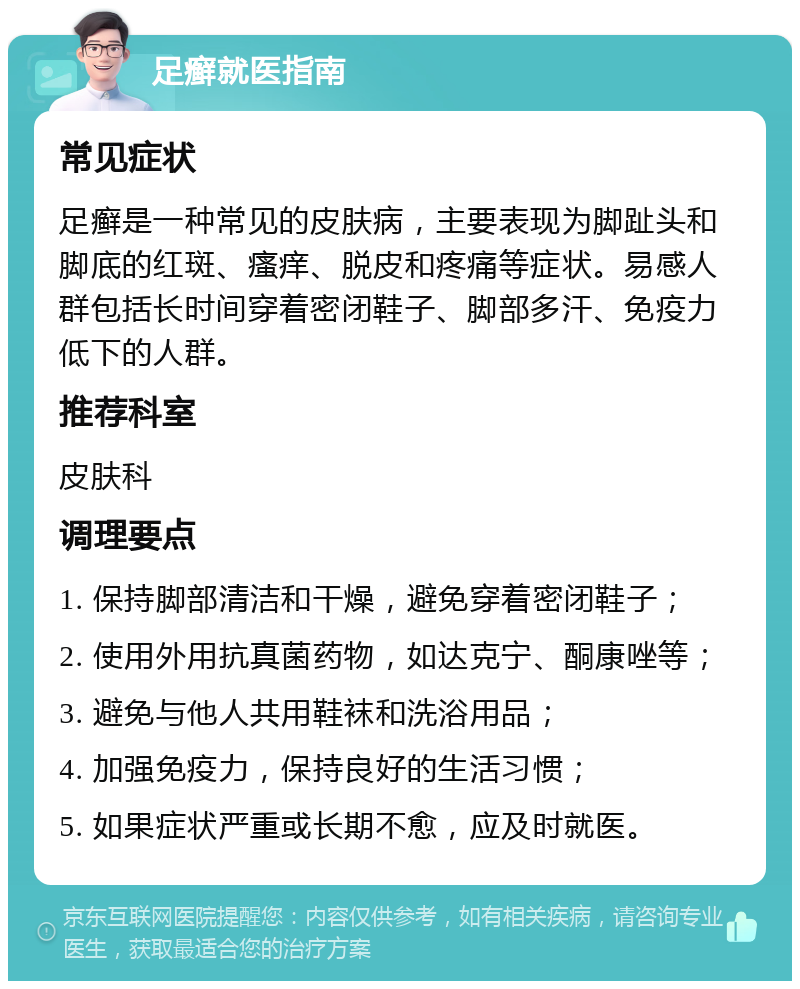 足癣就医指南 常见症状 足癣是一种常见的皮肤病，主要表现为脚趾头和脚底的红斑、瘙痒、脱皮和疼痛等症状。易感人群包括长时间穿着密闭鞋子、脚部多汗、免疫力低下的人群。 推荐科室 皮肤科 调理要点 1. 保持脚部清洁和干燥，避免穿着密闭鞋子； 2. 使用外用抗真菌药物，如达克宁、酮康唑等； 3. 避免与他人共用鞋袜和洗浴用品； 4. 加强免疫力，保持良好的生活习惯； 5. 如果症状严重或长期不愈，应及时就医。