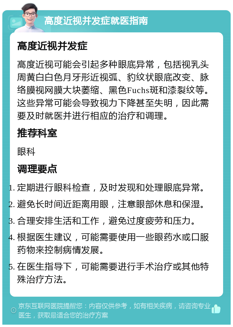 高度近视并发症就医指南 高度近视并发症 高度近视可能会引起多种眼底异常，包括视乳头周黄白白色月牙形近视弧、豹纹状眼底改变、脉络膜视网膜大块萎缩、黑色Fuchs斑和漆裂纹等。这些异常可能会导致视力下降甚至失明，因此需要及时就医并进行相应的治疗和调理。 推荐科室 眼科 调理要点 定期进行眼科检查，及时发现和处理眼底异常。 避免长时间近距离用眼，注意眼部休息和保湿。 合理安排生活和工作，避免过度疲劳和压力。 根据医生建议，可能需要使用一些眼药水或口服药物来控制病情发展。 在医生指导下，可能需要进行手术治疗或其他特殊治疗方法。