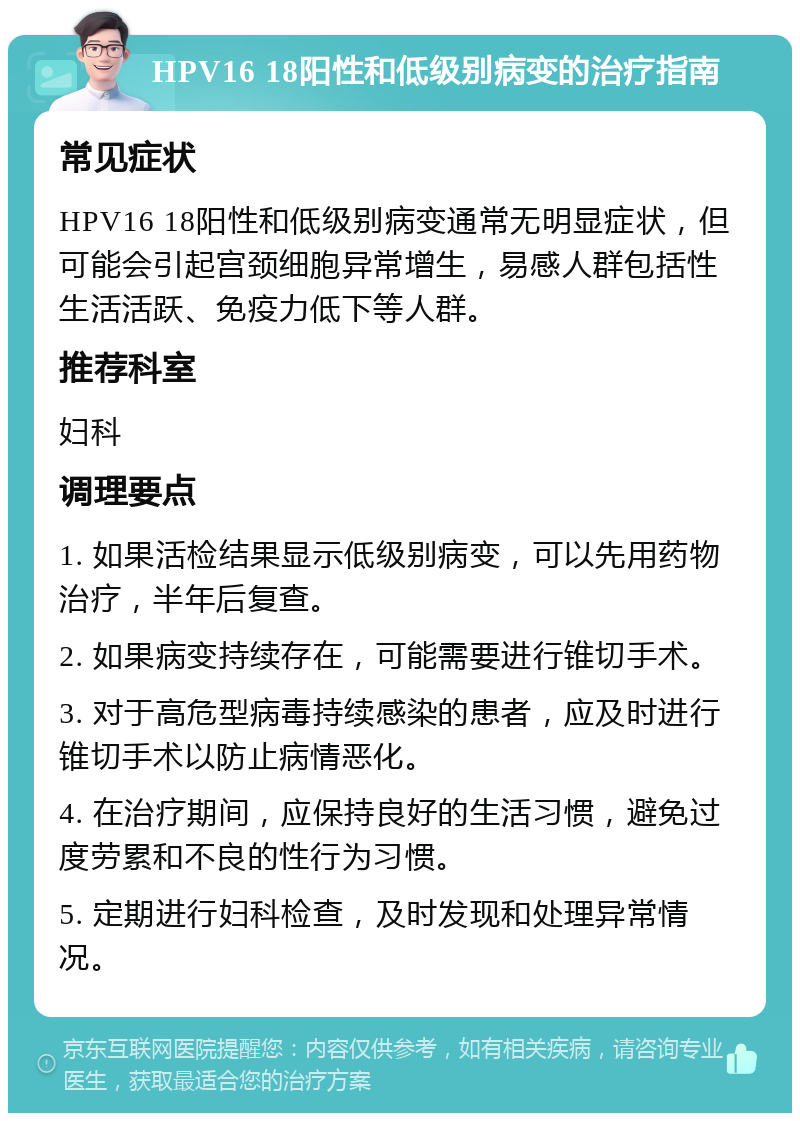 HPV16 18阳性和低级别病变的治疗指南 常见症状 HPV16 18阳性和低级别病变通常无明显症状，但可能会引起宫颈细胞异常增生，易感人群包括性生活活跃、免疫力低下等人群。 推荐科室 妇科 调理要点 1. 如果活检结果显示低级别病变，可以先用药物治疗，半年后复查。 2. 如果病变持续存在，可能需要进行锥切手术。 3. 对于高危型病毒持续感染的患者，应及时进行锥切手术以防止病情恶化。 4. 在治疗期间，应保持良好的生活习惯，避免过度劳累和不良的性行为习惯。 5. 定期进行妇科检查，及时发现和处理异常情况。