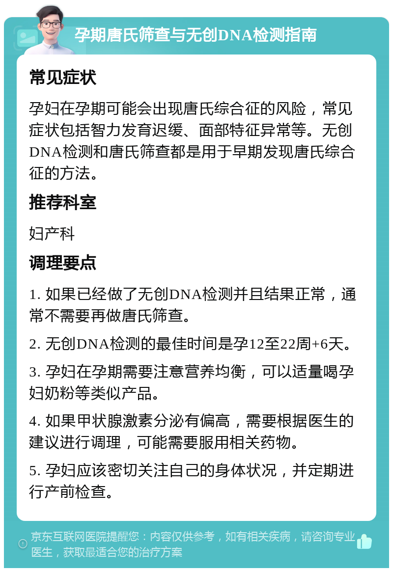 孕期唐氏筛查与无创DNA检测指南 常见症状 孕妇在孕期可能会出现唐氏综合征的风险，常见症状包括智力发育迟缓、面部特征异常等。无创DNA检测和唐氏筛查都是用于早期发现唐氏综合征的方法。 推荐科室 妇产科 调理要点 1. 如果已经做了无创DNA检测并且结果正常，通常不需要再做唐氏筛查。 2. 无创DNA检测的最佳时间是孕12至22周+6天。 3. 孕妇在孕期需要注意营养均衡，可以适量喝孕妇奶粉等类似产品。 4. 如果甲状腺激素分泌有偏高，需要根据医生的建议进行调理，可能需要服用相关药物。 5. 孕妇应该密切关注自己的身体状况，并定期进行产前检查。