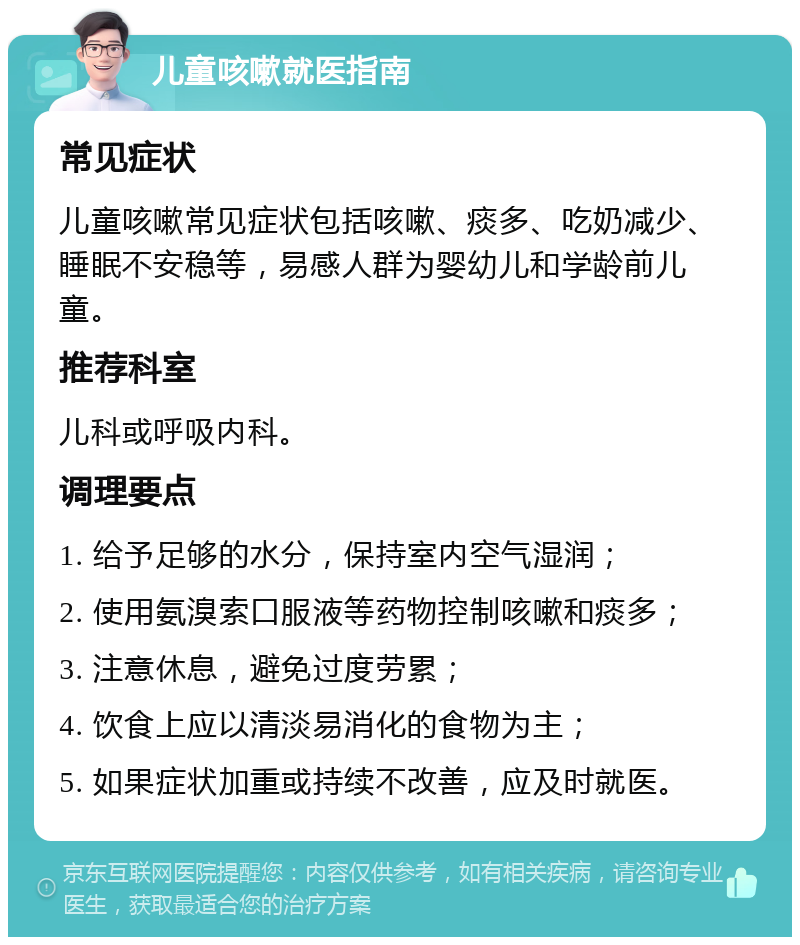 儿童咳嗽就医指南 常见症状 儿童咳嗽常见症状包括咳嗽、痰多、吃奶减少、睡眠不安稳等，易感人群为婴幼儿和学龄前儿童。 推荐科室 儿科或呼吸内科。 调理要点 1. 给予足够的水分，保持室内空气湿润； 2. 使用氨溴索口服液等药物控制咳嗽和痰多； 3. 注意休息，避免过度劳累； 4. 饮食上应以清淡易消化的食物为主； 5. 如果症状加重或持续不改善，应及时就医。