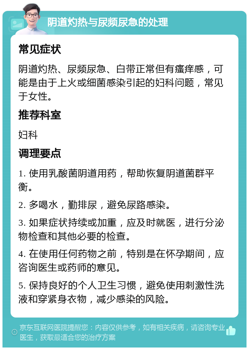 阴道灼热与尿频尿急的处理 常见症状 阴道灼热、尿频尿急、白带正常但有瘙痒感，可能是由于上火或细菌感染引起的妇科问题，常见于女性。 推荐科室 妇科 调理要点 1. 使用乳酸菌阴道用药，帮助恢复阴道菌群平衡。 2. 多喝水，勤排尿，避免尿路感染。 3. 如果症状持续或加重，应及时就医，进行分泌物检查和其他必要的检查。 4. 在使用任何药物之前，特别是在怀孕期间，应咨询医生或药师的意见。 5. 保持良好的个人卫生习惯，避免使用刺激性洗液和穿紧身衣物，减少感染的风险。