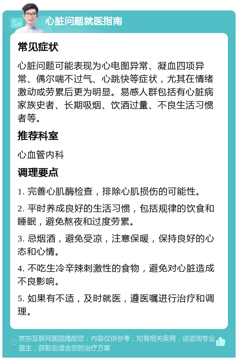 心脏问题就医指南 常见症状 心脏问题可能表现为心电图异常、凝血四项异常、偶尔喘不过气、心跳快等症状，尤其在情绪激动或劳累后更为明显。易感人群包括有心脏病家族史者、长期吸烟、饮酒过量、不良生活习惯者等。 推荐科室 心血管内科 调理要点 1. 完善心肌酶检查，排除心肌损伤的可能性。 2. 平时养成良好的生活习惯，包括规律的饮食和睡眠，避免熬夜和过度劳累。 3. 忌烟酒，避免受凉，注意保暖，保持良好的心态和心情。 4. 不吃生冷辛辣刺激性的食物，避免对心脏造成不良影响。 5. 如果有不适，及时就医，遵医嘱进行治疗和调理。