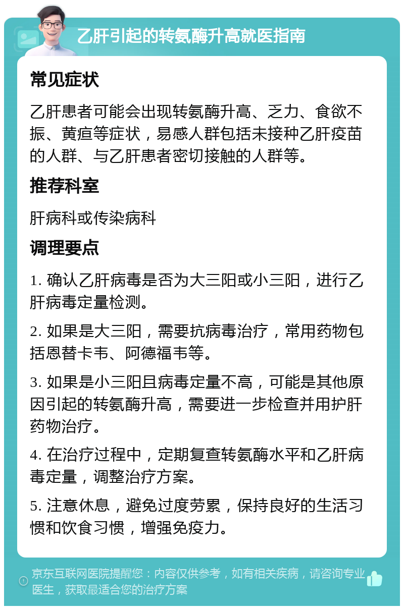 乙肝引起的转氨酶升高就医指南 常见症状 乙肝患者可能会出现转氨酶升高、乏力、食欲不振、黄疸等症状，易感人群包括未接种乙肝疫苗的人群、与乙肝患者密切接触的人群等。 推荐科室 肝病科或传染病科 调理要点 1. 确认乙肝病毒是否为大三阳或小三阳，进行乙肝病毒定量检测。 2. 如果是大三阳，需要抗病毒治疗，常用药物包括恩替卡韦、阿德福韦等。 3. 如果是小三阳且病毒定量不高，可能是其他原因引起的转氨酶升高，需要进一步检查并用护肝药物治疗。 4. 在治疗过程中，定期复查转氨酶水平和乙肝病毒定量，调整治疗方案。 5. 注意休息，避免过度劳累，保持良好的生活习惯和饮食习惯，增强免疫力。