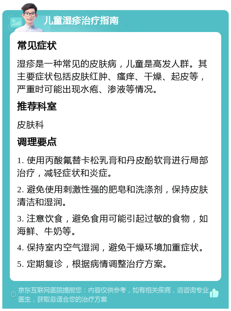 儿童湿疹治疗指南 常见症状 湿疹是一种常见的皮肤病，儿童是高发人群。其主要症状包括皮肤红肿、瘙痒、干燥、起皮等，严重时可能出现水疱、渗液等情况。 推荐科室 皮肤科 调理要点 1. 使用丙酸氟替卡松乳膏和丹皮酚软膏进行局部治疗，减轻症状和炎症。 2. 避免使用刺激性强的肥皂和洗涤剂，保持皮肤清洁和湿润。 3. 注意饮食，避免食用可能引起过敏的食物，如海鲜、牛奶等。 4. 保持室内空气湿润，避免干燥环境加重症状。 5. 定期复诊，根据病情调整治疗方案。