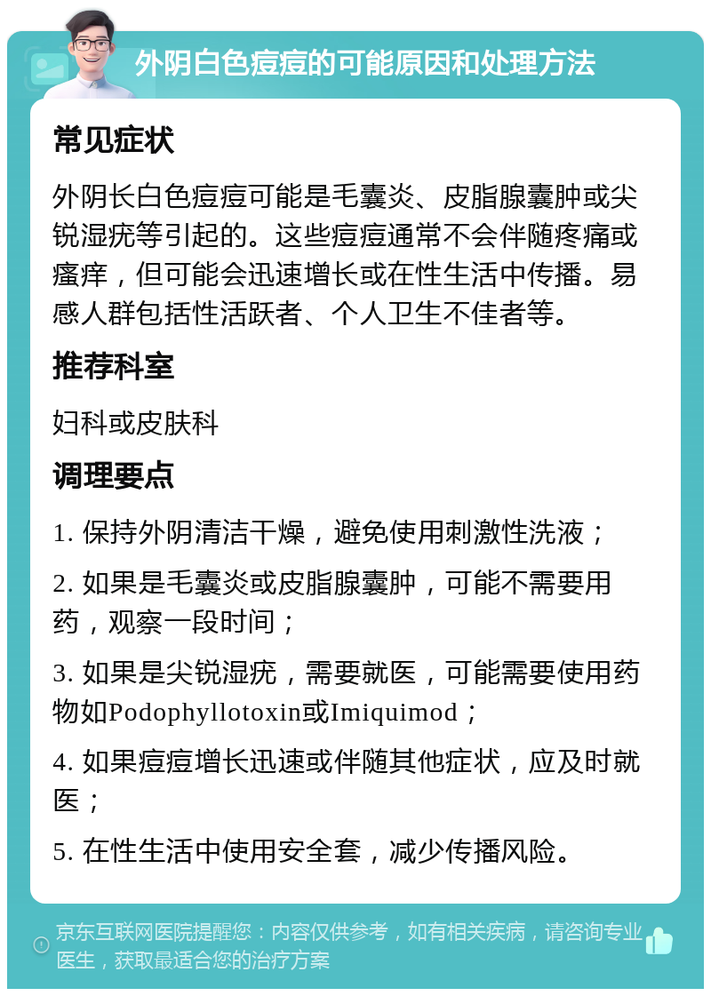 外阴白色痘痘的可能原因和处理方法 常见症状 外阴长白色痘痘可能是毛囊炎、皮脂腺囊肿或尖锐湿疣等引起的。这些痘痘通常不会伴随疼痛或瘙痒，但可能会迅速增长或在性生活中传播。易感人群包括性活跃者、个人卫生不佳者等。 推荐科室 妇科或皮肤科 调理要点 1. 保持外阴清洁干燥，避免使用刺激性洗液； 2. 如果是毛囊炎或皮脂腺囊肿，可能不需要用药，观察一段时间； 3. 如果是尖锐湿疣，需要就医，可能需要使用药物如Podophyllotoxin或Imiquimod； 4. 如果痘痘增长迅速或伴随其他症状，应及时就医； 5. 在性生活中使用安全套，减少传播风险。