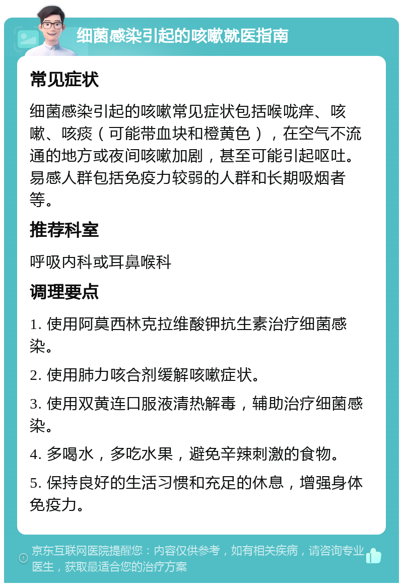 细菌感染引起的咳嗽就医指南 常见症状 细菌感染引起的咳嗽常见症状包括喉咙痒、咳嗽、咳痰（可能带血块和橙黄色），在空气不流通的地方或夜间咳嗽加剧，甚至可能引起呕吐。易感人群包括免疫力较弱的人群和长期吸烟者等。 推荐科室 呼吸内科或耳鼻喉科 调理要点 1. 使用阿莫西林克拉维酸钾抗生素治疗细菌感染。 2. 使用肺力咳合剂缓解咳嗽症状。 3. 使用双黄连口服液清热解毒，辅助治疗细菌感染。 4. 多喝水，多吃水果，避免辛辣刺激的食物。 5. 保持良好的生活习惯和充足的休息，增强身体免疫力。