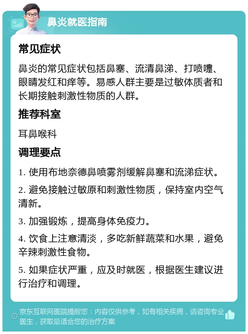 鼻炎就医指南 常见症状 鼻炎的常见症状包括鼻塞、流清鼻涕、打喷嚏、眼睛发红和痒等。易感人群主要是过敏体质者和长期接触刺激性物质的人群。 推荐科室 耳鼻喉科 调理要点 1. 使用布地奈德鼻喷雾剂缓解鼻塞和流涕症状。 2. 避免接触过敏原和刺激性物质，保持室内空气清新。 3. 加强锻炼，提高身体免疫力。 4. 饮食上注意清淡，多吃新鲜蔬菜和水果，避免辛辣刺激性食物。 5. 如果症状严重，应及时就医，根据医生建议进行治疗和调理。