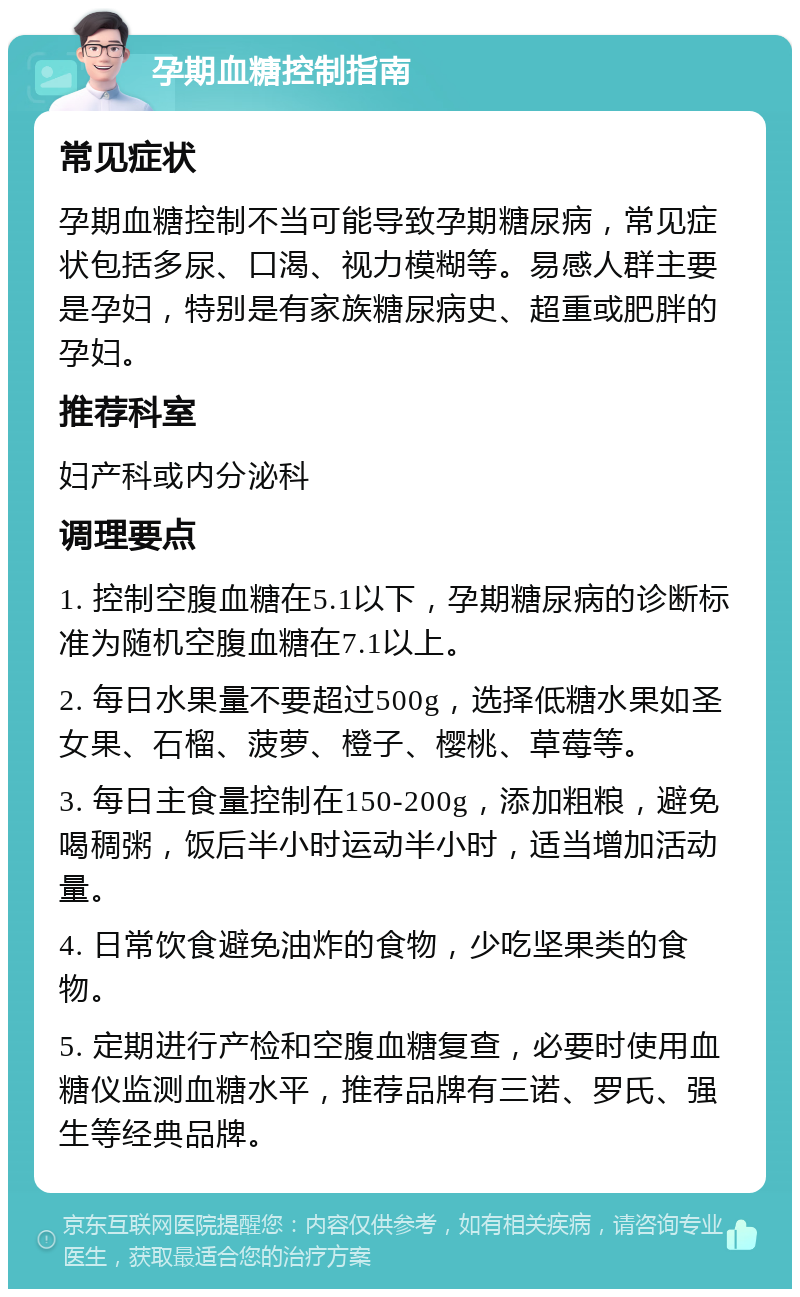 孕期血糖控制指南 常见症状 孕期血糖控制不当可能导致孕期糖尿病，常见症状包括多尿、口渴、视力模糊等。易感人群主要是孕妇，特别是有家族糖尿病史、超重或肥胖的孕妇。 推荐科室 妇产科或内分泌科 调理要点 1. 控制空腹血糖在5.1以下，孕期糖尿病的诊断标准为随机空腹血糖在7.1以上。 2. 每日水果量不要超过500g，选择低糖水果如圣女果、石榴、菠萝、橙子、樱桃、草莓等。 3. 每日主食量控制在150-200g，添加粗粮，避免喝稠粥，饭后半小时运动半小时，适当增加活动量。 4. 日常饮食避免油炸的食物，少吃坚果类的食物。 5. 定期进行产检和空腹血糖复查，必要时使用血糖仪监测血糖水平，推荐品牌有三诺、罗氏、强生等经典品牌。