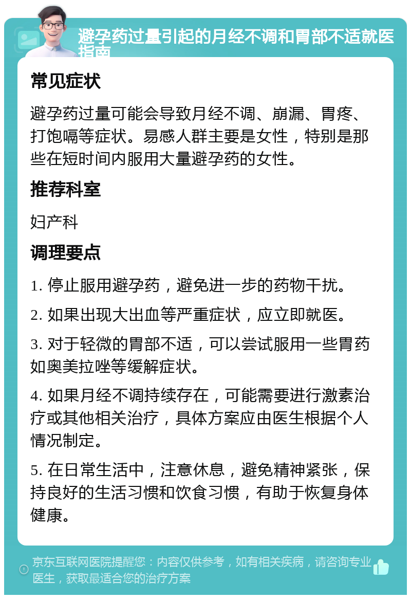 避孕药过量引起的月经不调和胃部不适就医指南 常见症状 避孕药过量可能会导致月经不调、崩漏、胃疼、打饱嗝等症状。易感人群主要是女性，特别是那些在短时间内服用大量避孕药的女性。 推荐科室 妇产科 调理要点 1. 停止服用避孕药，避免进一步的药物干扰。 2. 如果出现大出血等严重症状，应立即就医。 3. 对于轻微的胃部不适，可以尝试服用一些胃药如奥美拉唑等缓解症状。 4. 如果月经不调持续存在，可能需要进行激素治疗或其他相关治疗，具体方案应由医生根据个人情况制定。 5. 在日常生活中，注意休息，避免精神紧张，保持良好的生活习惯和饮食习惯，有助于恢复身体健康。