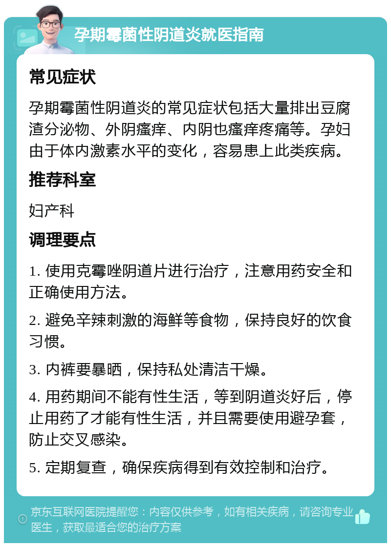 孕期霉菌性阴道炎就医指南 常见症状 孕期霉菌性阴道炎的常见症状包括大量排出豆腐渣分泌物、外阴瘙痒、内阴也瘙痒疼痛等。孕妇由于体内激素水平的变化，容易患上此类疾病。 推荐科室 妇产科 调理要点 1. 使用克霉唑阴道片进行治疗，注意用药安全和正确使用方法。 2. 避免辛辣刺激的海鲜等食物，保持良好的饮食习惯。 3. 内裤要暴晒，保持私处清洁干燥。 4. 用药期间不能有性生活，等到阴道炎好后，停止用药了才能有性生活，并且需要使用避孕套，防止交叉感染。 5. 定期复查，确保疾病得到有效控制和治疗。