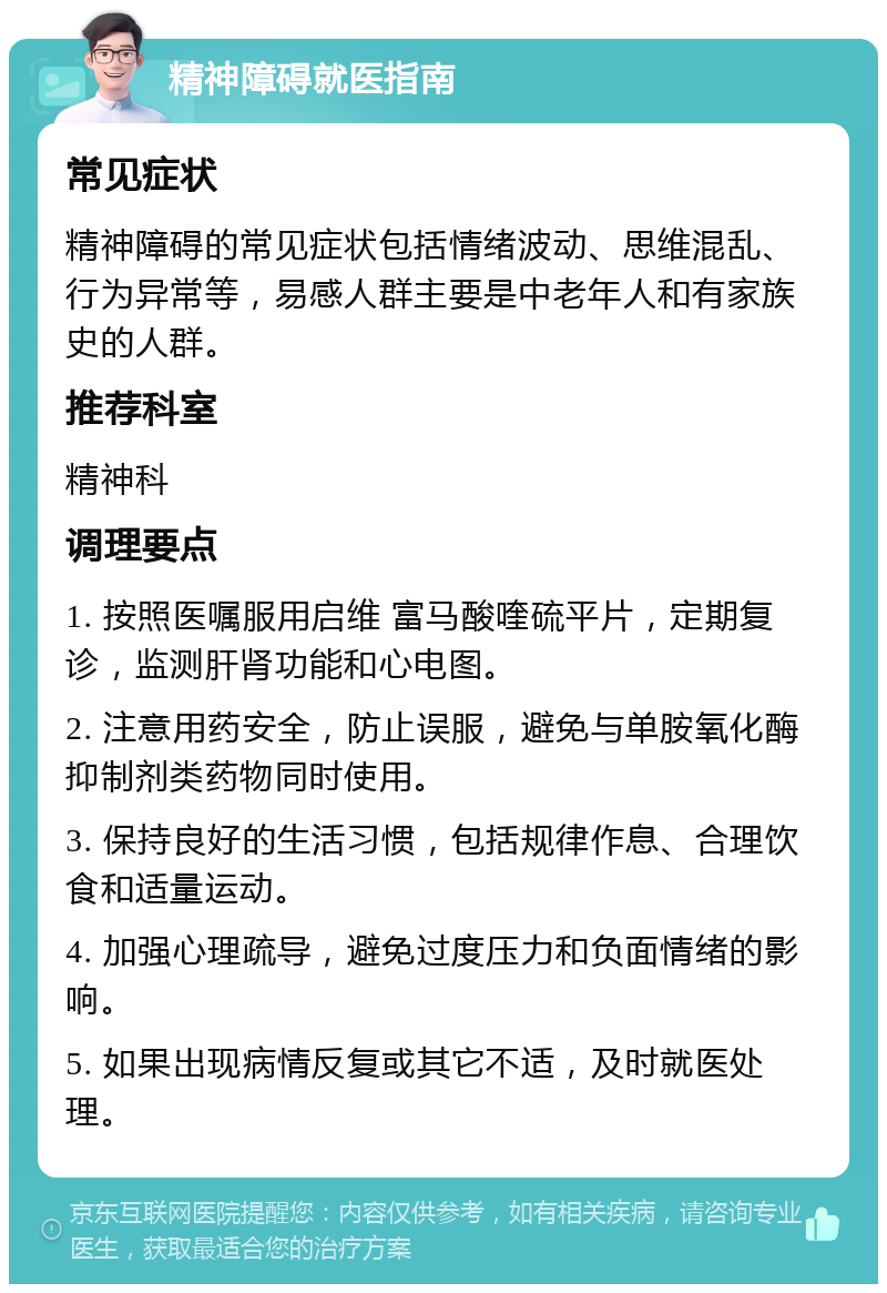 精神障碍就医指南 常见症状 精神障碍的常见症状包括情绪波动、思维混乱、行为异常等，易感人群主要是中老年人和有家族史的人群。 推荐科室 精神科 调理要点 1. 按照医嘱服用启维 富马酸喹硫平片，定期复诊，监测肝肾功能和心电图。 2. 注意用药安全，防止误服，避免与单胺氧化酶抑制剂类药物同时使用。 3. 保持良好的生活习惯，包括规律作息、合理饮食和适量运动。 4. 加强心理疏导，避免过度压力和负面情绪的影响。 5. 如果出现病情反复或其它不适，及时就医处理。