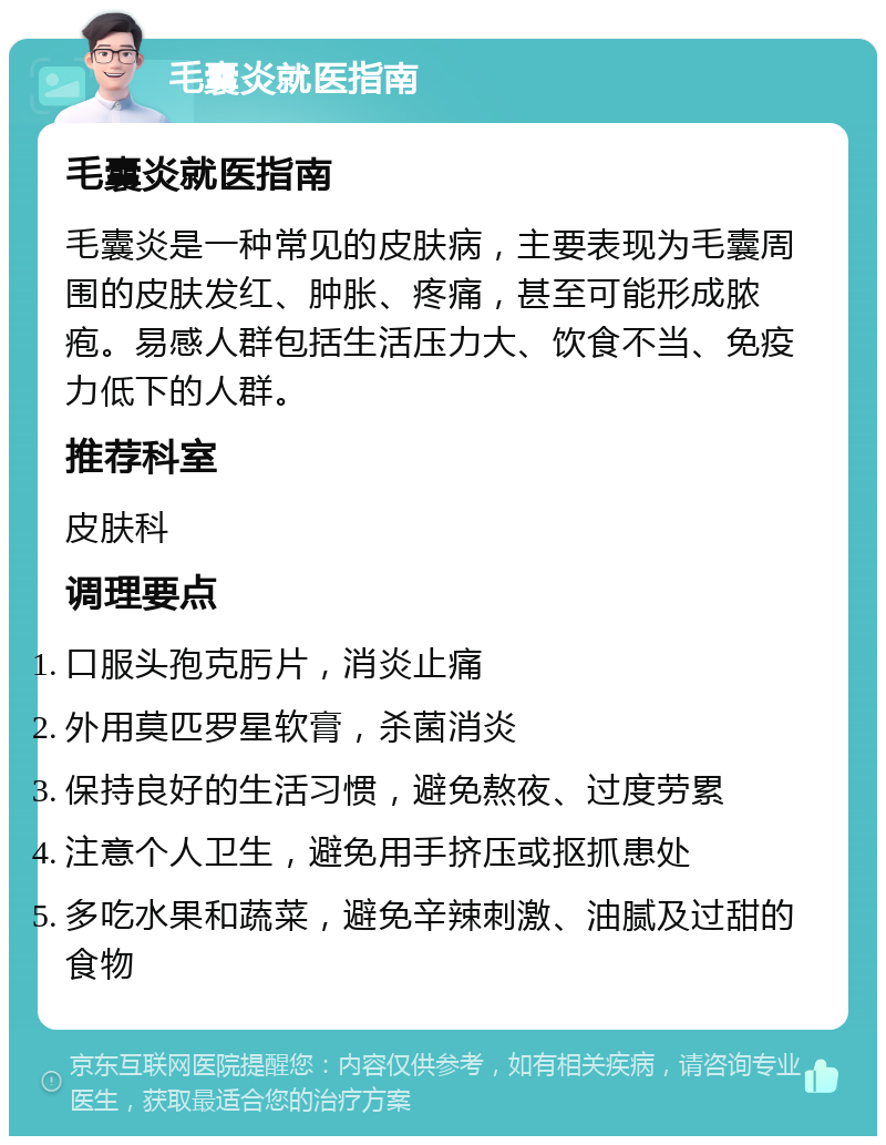 毛囊炎就医指南 毛囊炎就医指南 毛囊炎是一种常见的皮肤病，主要表现为毛囊周围的皮肤发红、肿胀、疼痛，甚至可能形成脓疱。易感人群包括生活压力大、饮食不当、免疫力低下的人群。 推荐科室 皮肤科 调理要点 口服头孢克肟片，消炎止痛 外用莫匹罗星软膏，杀菌消炎 保持良好的生活习惯，避免熬夜、过度劳累 注意个人卫生，避免用手挤压或抠抓患处 多吃水果和蔬菜，避免辛辣刺激、油腻及过甜的食物