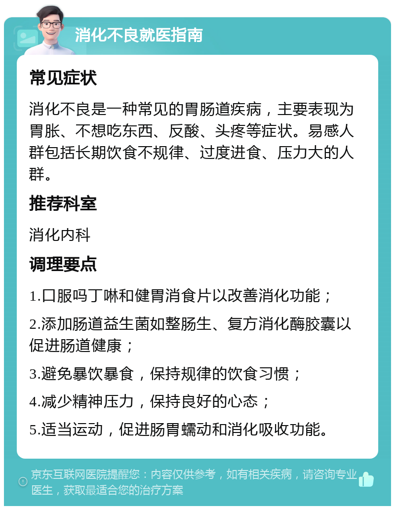 消化不良就医指南 常见症状 消化不良是一种常见的胃肠道疾病，主要表现为胃胀、不想吃东西、反酸、头疼等症状。易感人群包括长期饮食不规律、过度进食、压力大的人群。 推荐科室 消化内科 调理要点 1.口服吗丁啉和健胃消食片以改善消化功能； 2.添加肠道益生菌如整肠生、复方消化酶胶囊以促进肠道健康； 3.避免暴饮暴食，保持规律的饮食习惯； 4.减少精神压力，保持良好的心态； 5.适当运动，促进肠胃蠕动和消化吸收功能。