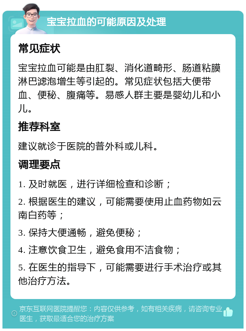 宝宝拉血的可能原因及处理 常见症状 宝宝拉血可能是由肛裂、消化道畸形、肠道粘膜淋巴滤泡增生等引起的。常见症状包括大便带血、便秘、腹痛等。易感人群主要是婴幼儿和小儿。 推荐科室 建议就诊于医院的普外科或儿科。 调理要点 1. 及时就医，进行详细检查和诊断； 2. 根据医生的建议，可能需要使用止血药物如云南白药等； 3. 保持大便通畅，避免便秘； 4. 注意饮食卫生，避免食用不洁食物； 5. 在医生的指导下，可能需要进行手术治疗或其他治疗方法。